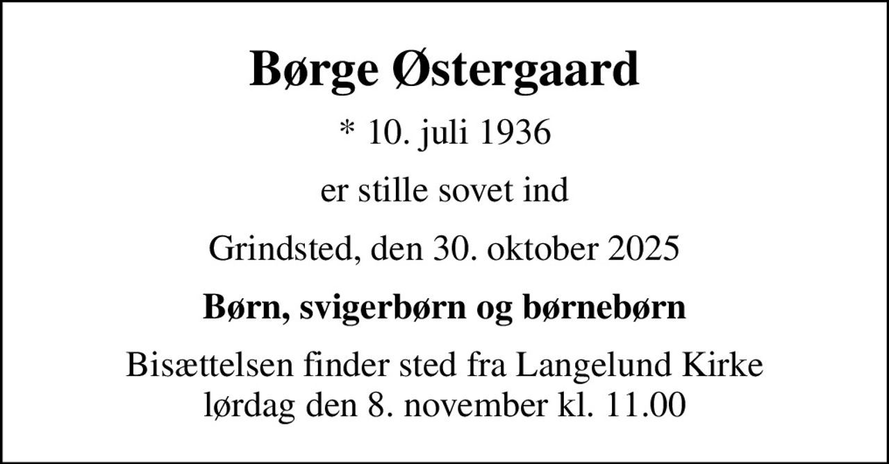 Børge Østergaard
* 10. juli 1936
er stille sovet ind
Grindsted, den 30. oktober 2025
Børn, svigerbørn og børnebørn
Bisættelsen finder sted fra Langelund Kirke  lørdag den 8. november kl. 11.00
