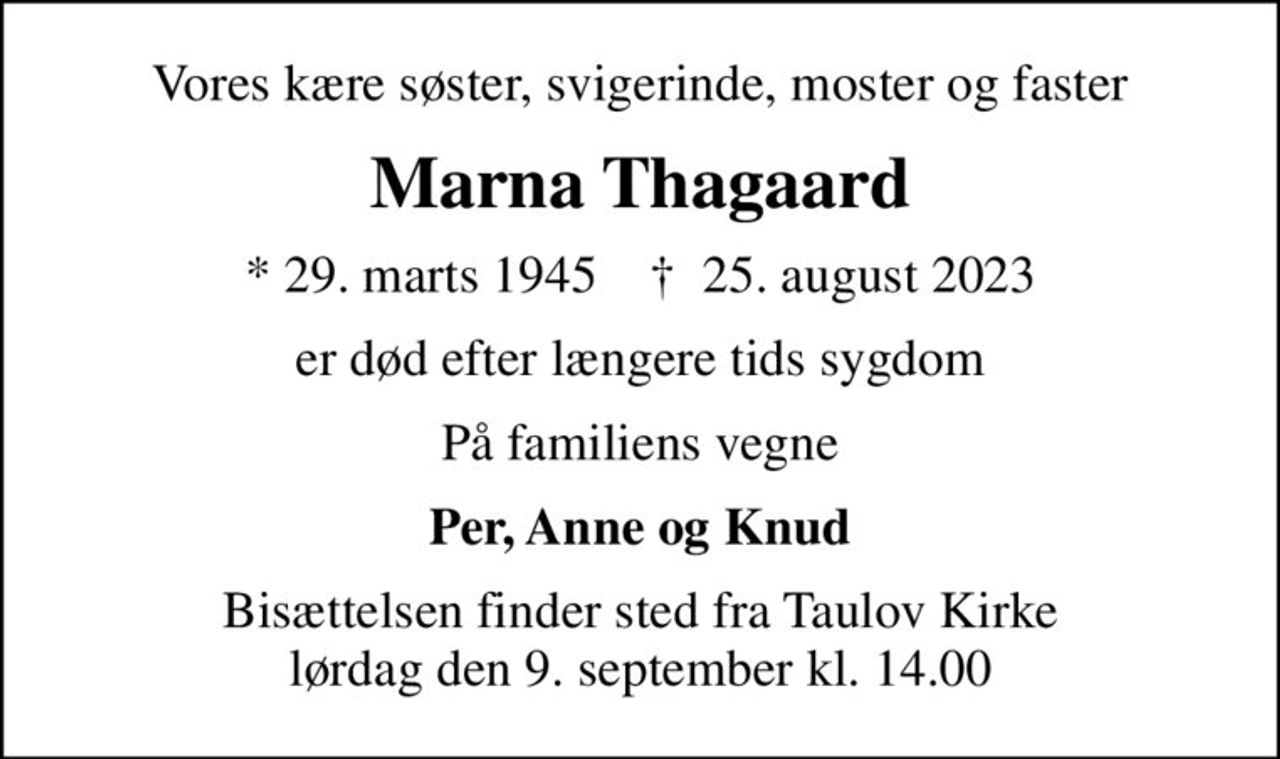 Vores kære søster, svigerinde, moster og faster
Marna Thagaard
* 29. marts 1945    ✝ 25. august 2023
er død efter længere tids sygdom
På familiens vegne
Per, Anne og Knud
Bisættelsen finder sted fra Taulov Kirke  lørdag den 9. september kl. 14.00
