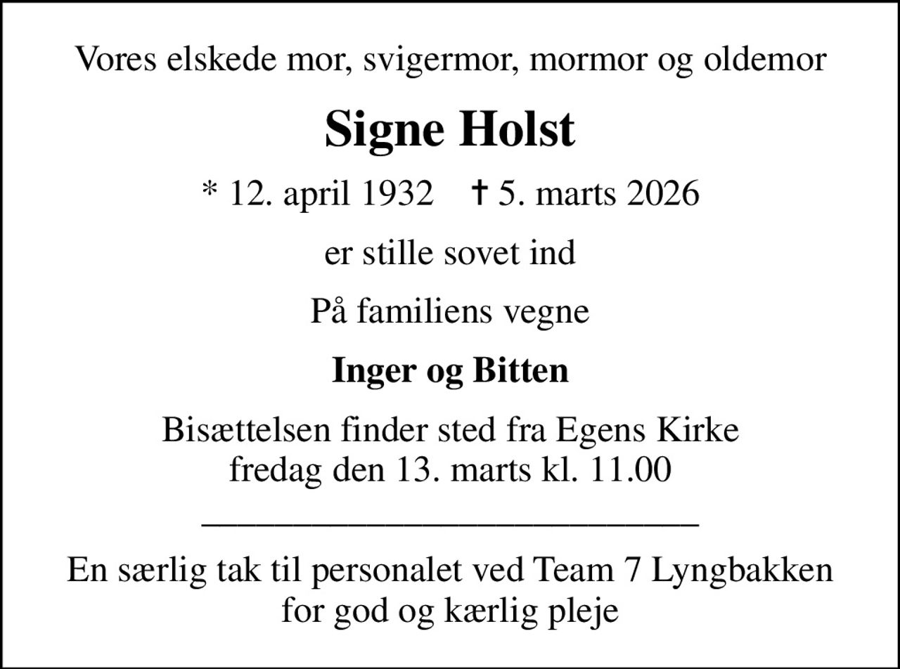 Vores elskede mor, svigermor, mormor og oldemor
Signe Holst
* 12. april 1932    ✝ 5. marts 2026
er stille sovet ind
På familiens vegne
Inger og Bitten
Bisættelsen finder sted fra Egens Kirke  fredag den 13. marts kl. 11.00  ___________________________
En særlig tak til personalet ved Team 7 Lyngbakken for god og kærlig pleje