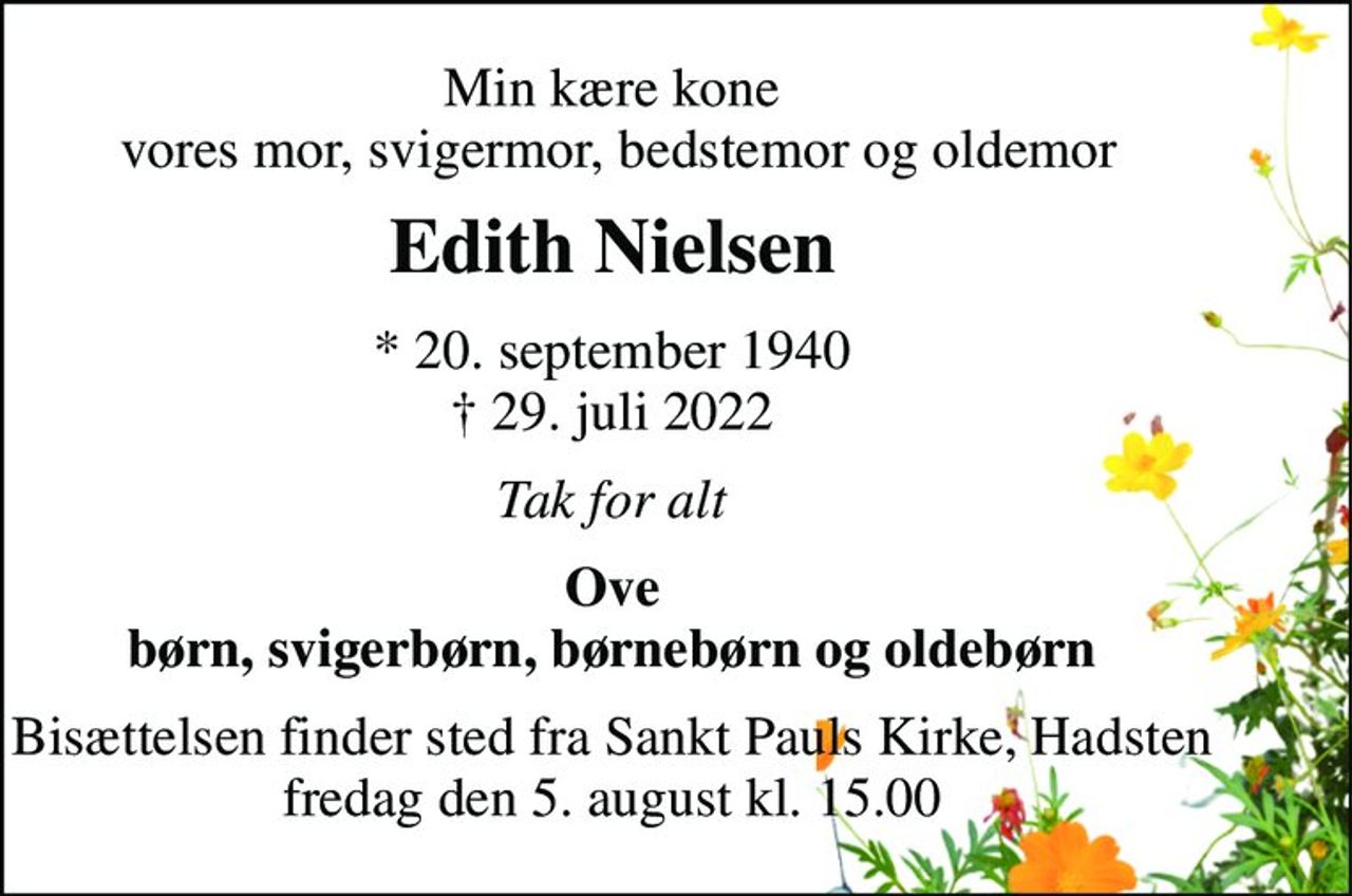 Min kære kone  vores mor, svigermor, bedstemor og oldemor 
Edith Nielsen 
* 20. september 1940 † 29. juli 2022 
Tak for alt 
Ove børn, svigerbørn, børnebørn og oldebørn 
Bisættelsen finder sted fra Sankt Pauls Kirke, Hadsten fredag den 5. august kl. 15.00
