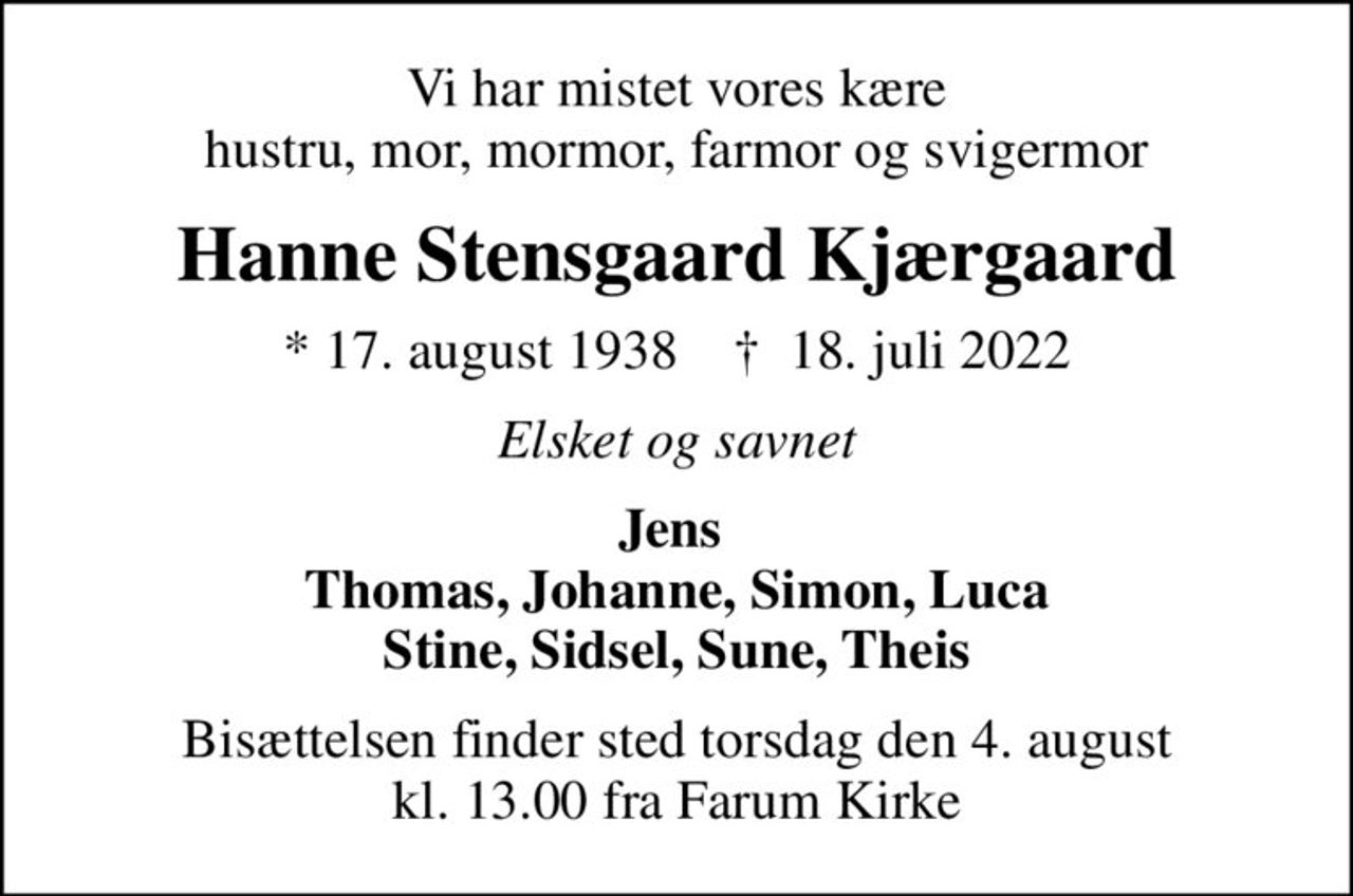 Vi har mistet vores kære hustru, mor, mormor, farmor og svigermor
Hanne Stensgaard Kjærgaard
* 17. august 1938    ✝ 18. juli 2022
Elsket og savnet
Jens  Thomas, Johanne, Simon, Luca Stine, Sidsel, Sune, Theis
Bisættelsen finder sted torsdag den 4. august kl. 13.00 fra Farum Kirke