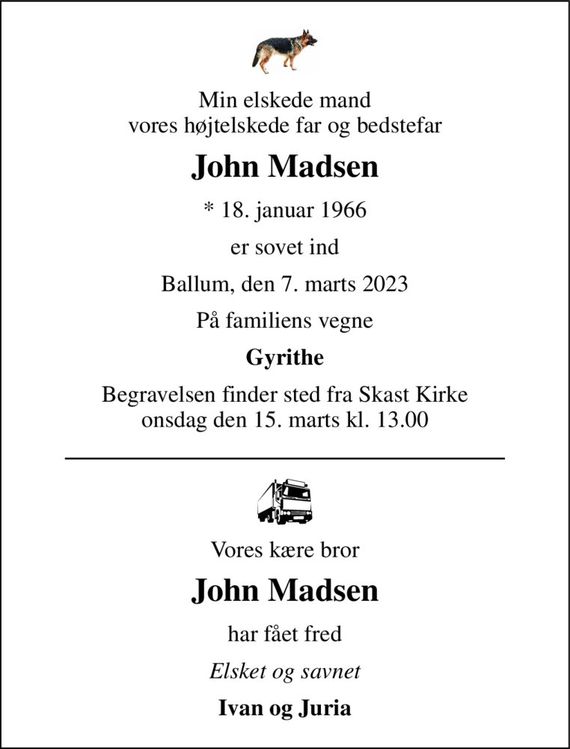 Min elskede mand vores højtelskede far og bedstefar 
John Madsen 
* 18. januar 1966 
er sovet ind 
Ballum, den 7. marts 2023 
På familiens vegne 
Gyrithe 
Begravelsen finder sted fra Skast Kirke onsdag den 15. marts kl. 13.00 
Vores kære bror 
John Madsen 
har fået fred 
Elsket og savnet 
Ivan og Juria