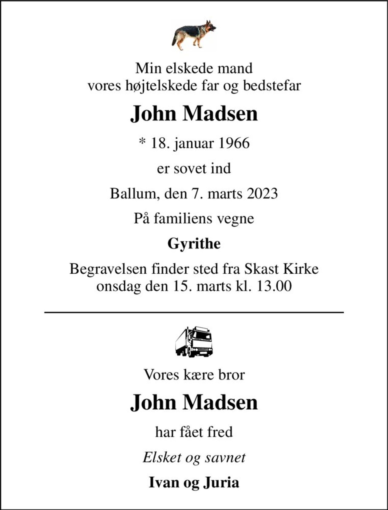 Min elskede mand vores højtelskede far og bedstefar 
John Madsen 
* 18. januar 1966 
er sovet ind 
Ballum, den 7. marts 2023 
På familiens vegne 
Gyrithe 
Begravelsen finder sted fra Skast Kirke onsdag den 15. marts kl. 13.00 
Vores kære bror 
John Madsen 
har fået fred 
Elsket og savnet 
Ivan og Juria