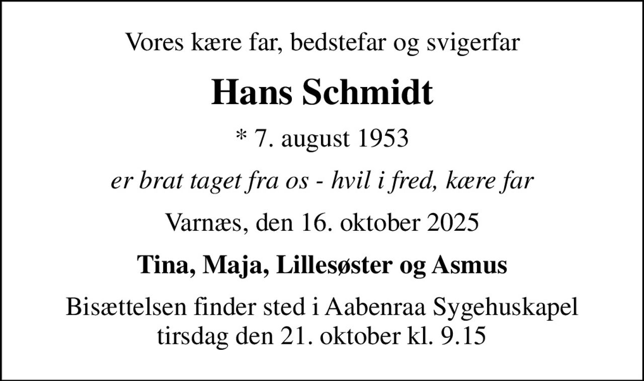Vores kære far, bedstefar og svigerfar
Hans Schmidt
* 7. august 1953
er brat taget fra os - hvil i fred, kære far
Varnæs, den 16. oktober 2025
Tina, Maja, Lillesøster og Asmus
Bisættelsen finder sted i Aabenraa Sygehuskapel  tirsdag den 21. oktober kl. 9.15