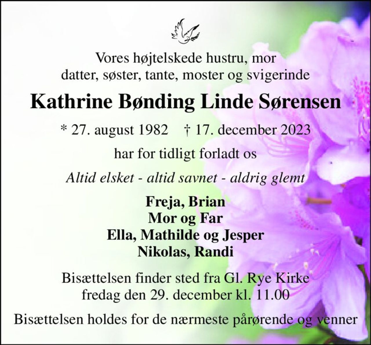 Vores højtelskede hustru, mor datter, søster, tante, moster og svigerinde 
Kathrine Bønding Linde Sørensen 
★​ 27. august 1982​    ✝​ 17. december 2023 
har for tidligt forladt os 
Altid elsket - altid savnet - aldrig glemt 
Freja, Brian Mor og Far Ella, Mathilde og Jesper Nikolas, Randi 
Bisættelsen finder sted fra Gl. Rye Kirke fredag den 29. december kl. 11.00 
Bisættelsen holdes for de nærmeste pårørende og venner