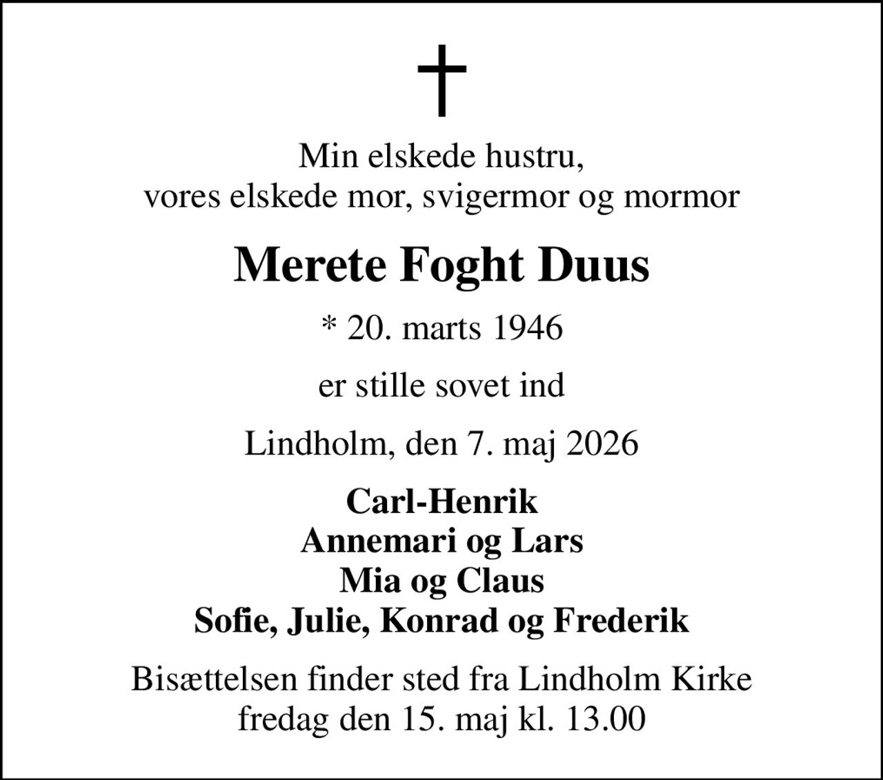 Min elskede hustru, vores elskede mor, svigermor og mormor
Merete Foght Duus
* 20. marts 1946
er stille sovet ind
Lindholm, den 7. maj 2026
Carl-Henrik Annemari og Lars Mia og Claus Sofie, Julie, Konrad og Frederik
Bisættelsen finder sted fra Lindholm Kirke  fredag den 15. maj kl. 13.00