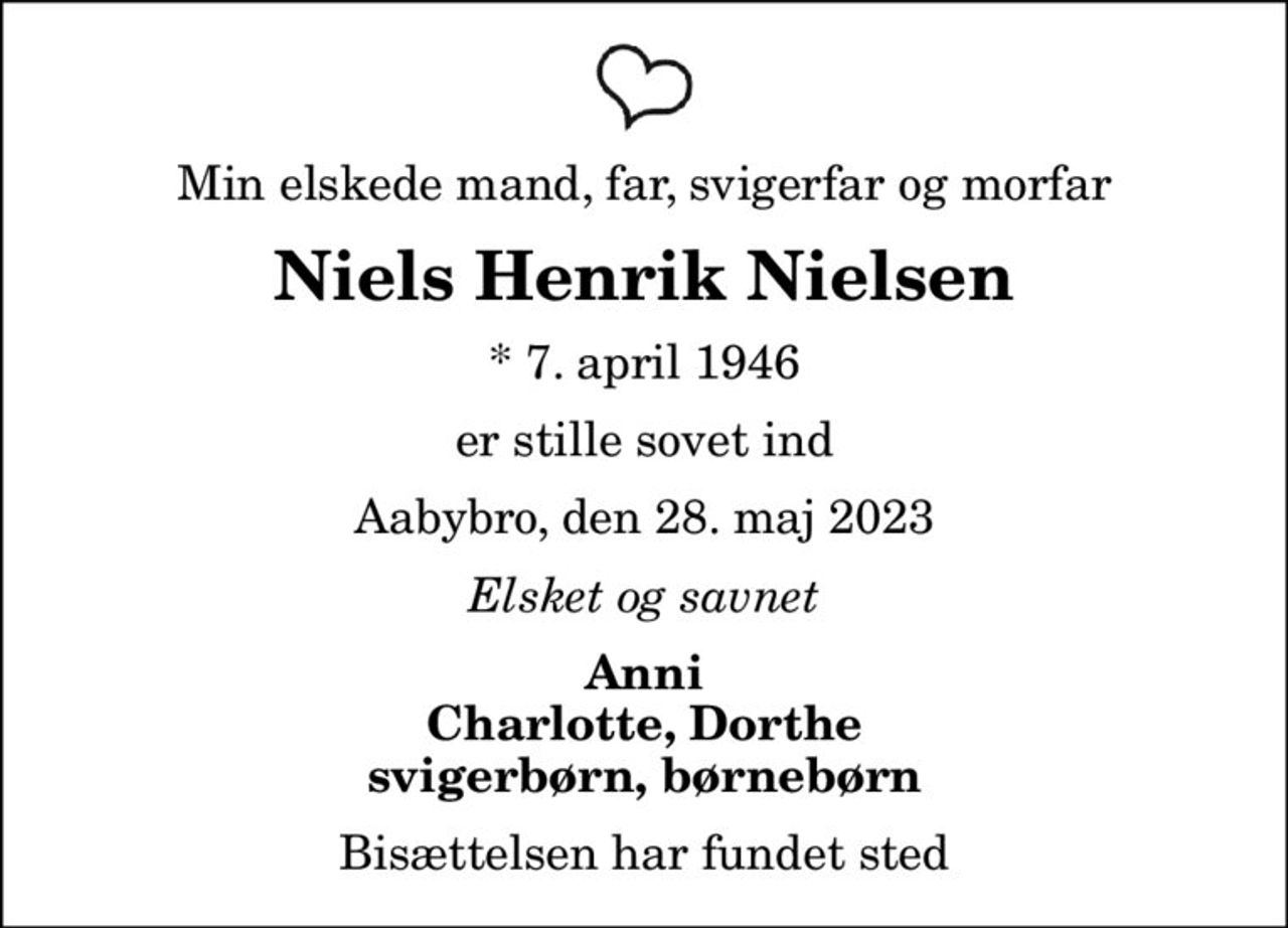 Min elskede mand, far, svigerfar og morfar
Niels Henrik Nielsen
* 7. april 1946
er stille sovet ind
Aabybro, den 28. maj 2023
Elsket og savnet
Anni Charlotte, Dorthe svigerbørn, børnebørn
Bisættelsen har fundet sted