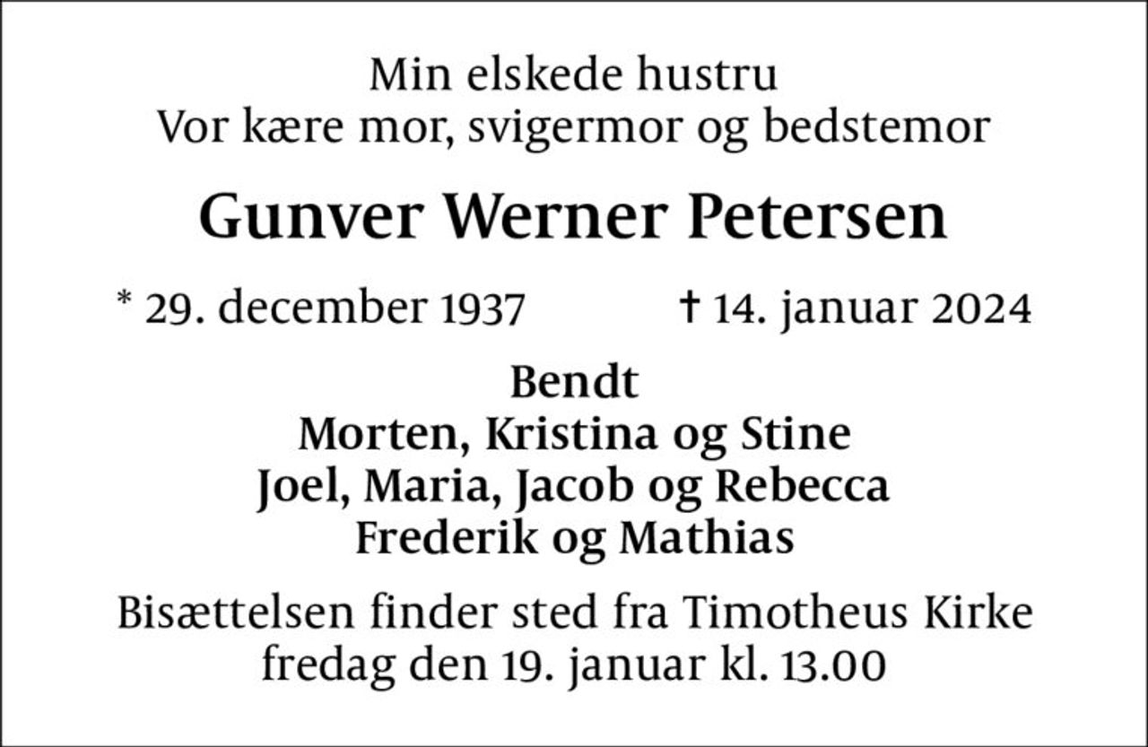 Min elskede hustru Vor kære mor, svigermor og bedstemor
Gunver Werner Petersen
* 29. december 1937    ✝ 14. januar 2024
Bendt Morten, Kristina og Stine Joel, Maria, Jacob og Rebecca Frederik og Mathias
Bisættelsen finder sted fra Timotheus Kirke  fredag den 19. januar kl. 13.00