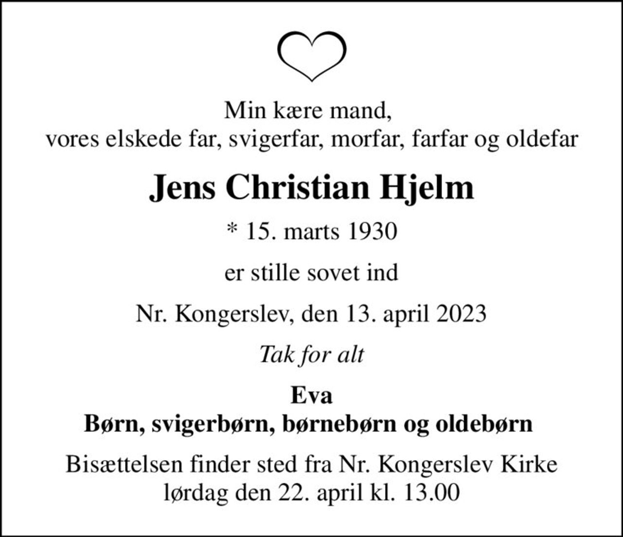 Min kære mand,  vores elskede far, svigerfar, morfar, farfar og oldefar
Jens Christian Hjelm
* 15. marts 1930
er stille sovet ind
Nr. Kongerslev, den 13. april 2023
Tak for alt
Eva Børn, svigerbørn, børnebørn og oldebørn 
Bisættelsen finder sted fra Nr. Kongerslev Kirke lørdag den 22. april kl. 13.00