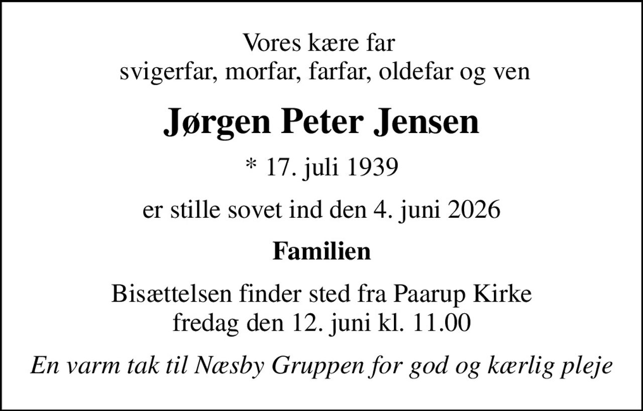 Vores kære far   svigerfar, morfar, farfar, oldefar og ven
Jørgen Peter Jensen
* 17. juli 1939
er stille sovet ind den 4. juni 2026
Familien
Bisættelsen finder sted fra Paarup Kirke  fredag den 12. juni kl. 11.00 
En varm tak til Næsby Gruppen for god og kærlig pleje
