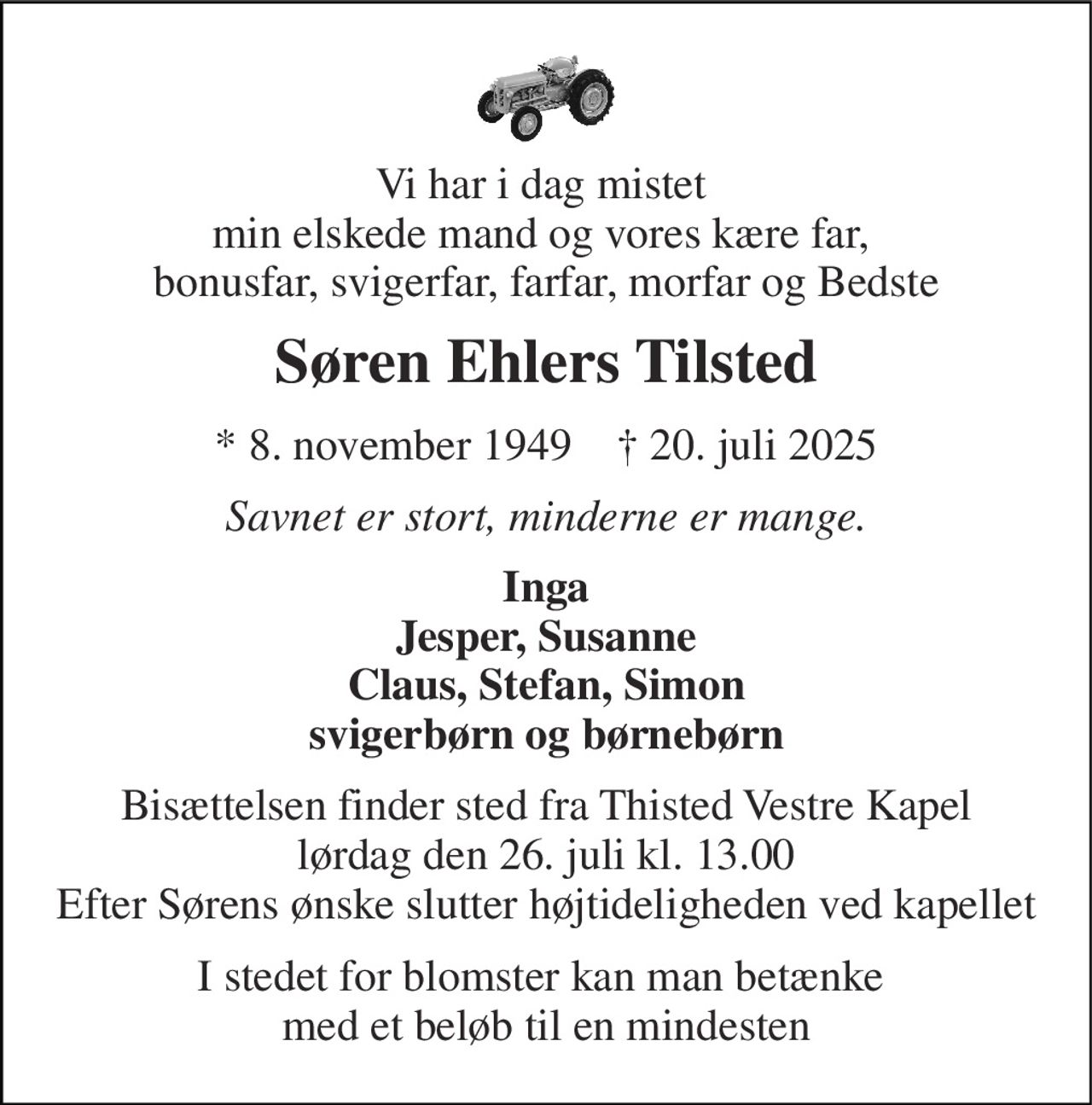 Vi har i dag mistet  min elskede mand og vores kære far,  bonusfar, svigerfar, farfar, morfar og Bedste 
Søren Ehlers Tilsted 
*​ 8. november 1949​    †​ 20. juli 2025 
Savnet er stort, minderne er mange. 
Inga Jesper, Susanne Claus, Stefan, Simon svigerbørn og børnebørn 
Bisættelsen​ finder sted fra Thisted Vestre Kapel​ lørdag den 26. juli​ kl. 13.00 Efter Sørens ønske slutter højtideligheden ved kapellet 
I stedet for blomster kan man betænke  med et beløb til en mindesten