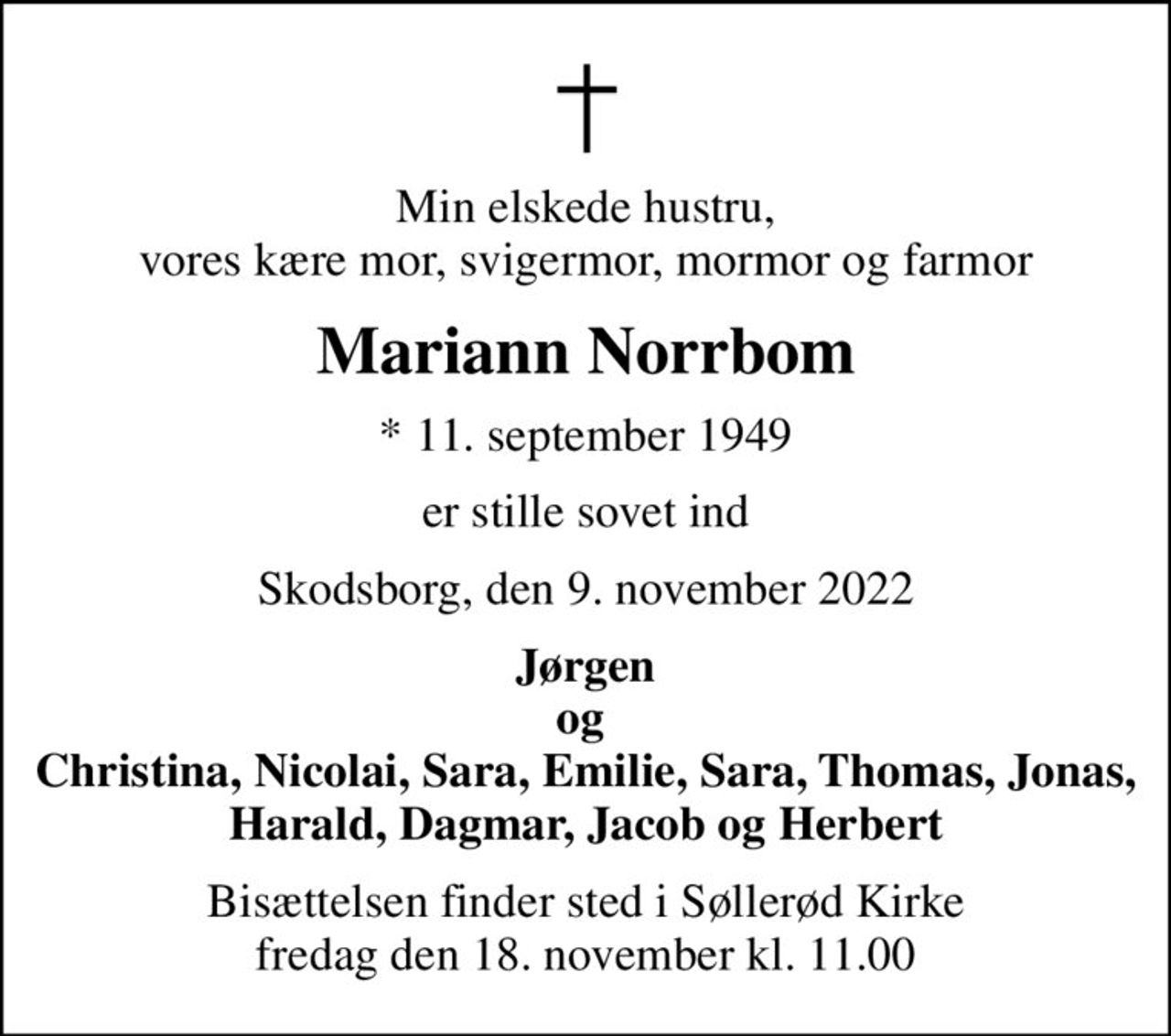 Min elskede hustru, vores kære mor, svigermor, mormor og farmor
Mariann Norrbom
* 11. september 1949
er stille sovet ind
Skodsborg, den 9. november 2022
Jørgen og  Christina, Nicolai, Sara, Emilie, Sara, Thomas, Jonas, Harald, Dagmar, Jacob og Herbert
Bisættelsen finder sted i Søllerød Kirke  fredag den 18. november kl. 11.00