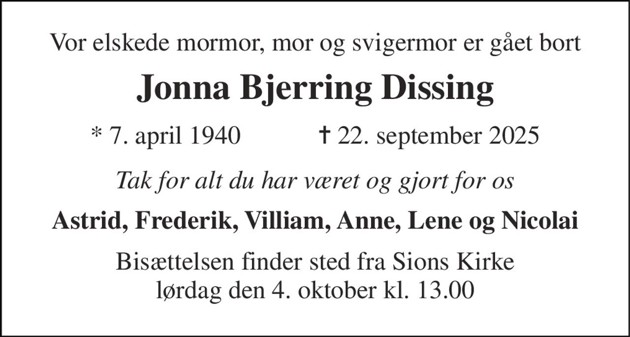 Vor elskede mormor, mor og svigermor er gået bort 
Jonna Bjerring Dissing 
★​ 7. april 1940​            ✝​ 22. september 2025 
Tak for alt du har været og gjort for os 
Astrid, Frederik, Villiam, Anne, Lene og Nicolai 
Bisættelsen​ finder sted fra Sions Kirke​ lørdag den 4. oktober​ kl. 13.00