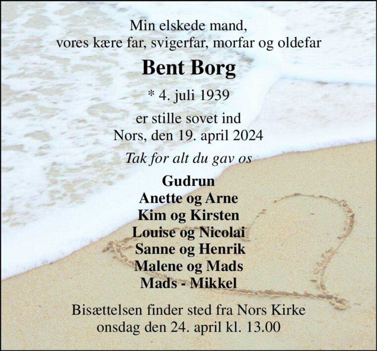 Min elskede mand, vores kære far, svigerfar, morfar og oldefar 
Bent Borg​ 
*​ 4. juli 1939 
er stille sovet ind Nors, den 19. april 2024 
Tak for alt du gav os 
Gudrun Anette og Arne Kim og Kirsten Louise og Nicolai  Sanne og Henrik Malene og Mads Mads - Mikkel 
Bisættelsen​ finder sted fra Nors Kirke​ onsdag den 24. april​ kl. 13.00