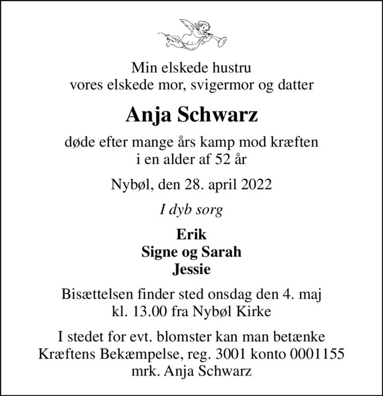 Min elskede hustru vores elskede mor, svigermor og datter
Anja Schwarz
døde efter mange års kamp mod kræften i en alder af 52 år
Nybøl, den 28. april 2022
I dyb sorg
Erik Signe og Sarah Jessie
Bisættelsen finder sted onsdag den 4. maj kl. 13.00 fra Nybøl Kirke
I stedet for evt. blomster kan man betænke
					Kræftens Bekæmpelse reg.3001konto0001155mrk. Anja
					Schwarz