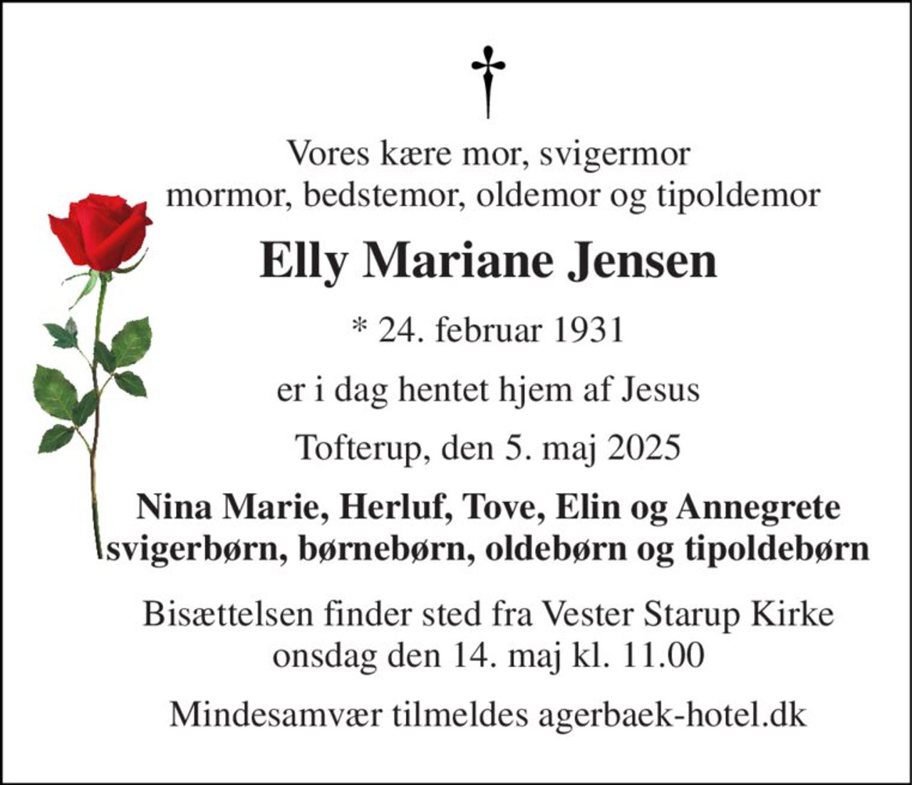 Vores kære mor, svigermor  mormor, bedstemor, oldemor og tipoldemor 
Elly Mariane Jensen 
*​​ 24. februar 1931 
er i dag hentet hjem af Jesus 
Tofterup, den 5. maj 2025 
Nina Marie, Herluf, Tove, Elin og Annegrete svigerbørn, børnebørn, oldebørn og tipoldebørn 
Bisættelsen​ finder sted fra Vester Starup Kirke​ onsdag den 14. maj​ kl. 11.00 
Mindesamvær tilmeldes agerbaek-hotel.dk