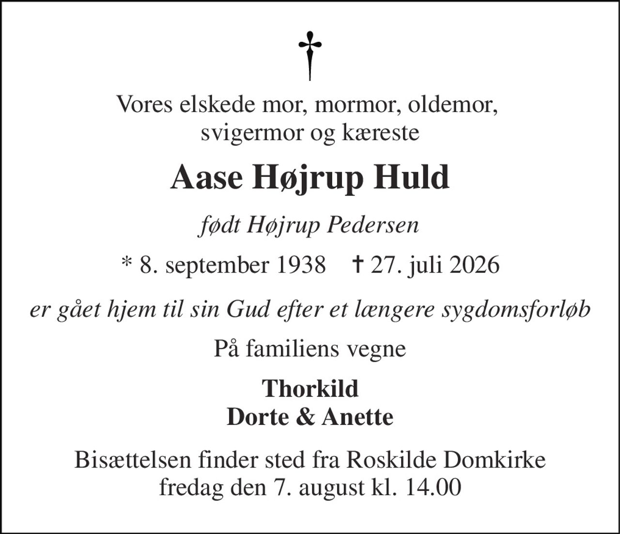Vores elskede mor, mormor, oldemor,  svigermor og kæreste 
Aase Højrup Huld 
født Højrup Pedersen 
* 8. september 1938    ✝ 27. juli 2026 
er gået hjem til sin Gud efter et længere sygdomsforløb 
På familiens vegne 
Thorkild Dorte & Anette 
Bisættelsen finder sted fra Roskilde Domkirke fredag den 7. august kl. 14.00