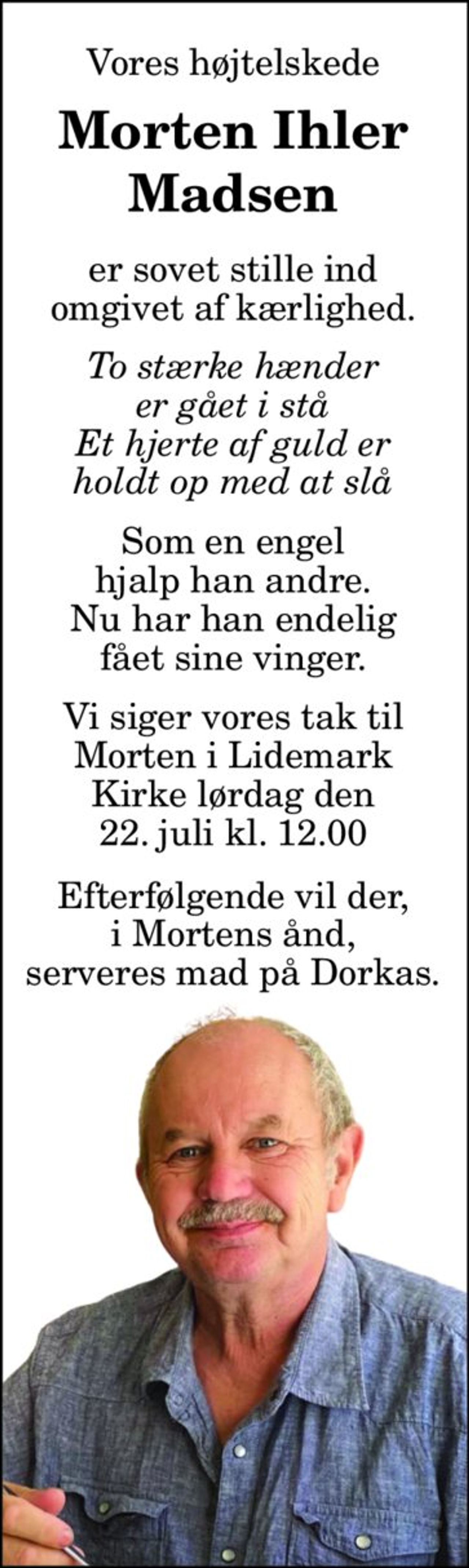 Vores højtelskede 
Morten Ihler Madsen 
er sovet stille ind omgivet af kærlighed 
To stærke hænder er gået i stå Et hjerte af guld er holdt op med at slå 
Som en engel hjalp han andre. Nu har han endelig fået sine vinger. 
På familiens vegne 
Connie 
Vi siger vores tak til Morten i Lidemark Kirke lørdag den 22. juli kl. 13.00 
Efterfølgende vil der, i Mortens ånd, serveres mad på Dorkas.