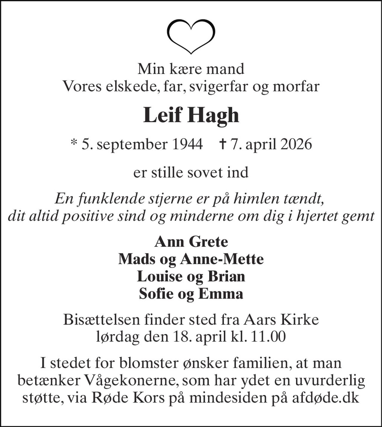Min kære mand Vores elskede, far, svigerfar og morfar 
Leif Hagh 
*​ 5. september 1944​    ✝​ 7. april 2026 
er stille sovet ind 
En funklende stjerne er på himlen tændt,  dit altid positive sind og minderne om dig i hjertet gemt 
Ann Grete Mads og Anne-Mette Louise og Brian Sofie og Emma 
Bisættelsen​ finder sted fra Aars Kirke​​ lørdag den 18. april​ kl. 11.00 
I stedet for blomster ønsker familien, at man betænker Vågekonerne, som har ydet en uvurderlig støtte, via Røde Kors på mindesiden på afdøde.dk