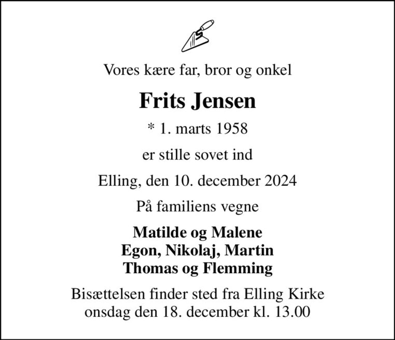 Vores kære far, bror og onkel
Frits Jensen
* 1. marts 1958
er stille sovet ind
Elling, den 10. december 2024
På familiens vegne
Matilde og Malene Egon, Nikolaj, Martin Thomas og Flemming
Bisættelsen finder sted fra Elling Kirke  onsdag den 18. december kl. 13.00
