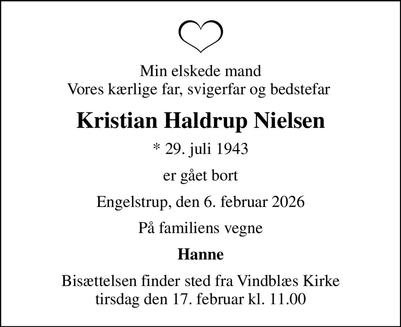 Min elskede mand Vores kærlige far, svigerfar og bedstefar 
Kristian Haldrup Nielsen
* 29. juli 1943
er gået bort
Engelstrup, den 6. februar 2026
På familiens vegne
Hanne
Bisættelsen finder sted fra Vindblæs Kirke  tirsdag den 17. februar kl. 11.00