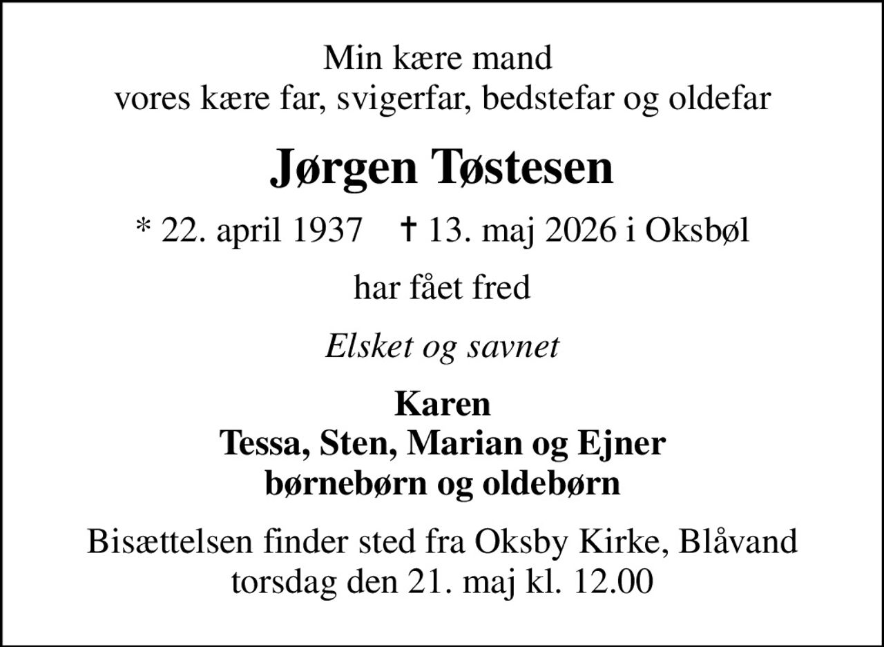 Min kære mand  vores kære far, svigerfar, bedstefar og oldefar
Jørgen Tøstesen
* 22. april 1937    ✝ 13. maj 2026 i Oksbøl
har fået fred
Elsket og savnet
Karen Tessa, Sten, Marian og Ejner børnebørn og oldebørn
Bisættelsen finder sted fra Oksby Kirke, Blåvand  torsdag den 21. maj kl. 12.00