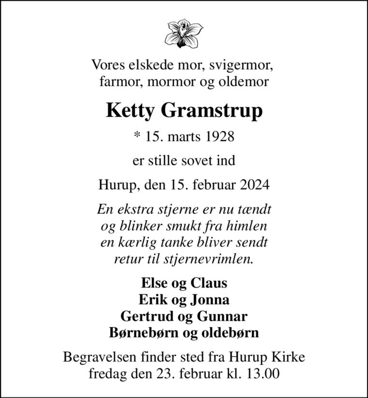 Vores elskede mor, svigermor,  farmor, mormor og oldemor
Ketty Gramstrup
* 15. marts 1928
er stille sovet ind
Hurup, den 15. februar 2024
En ekstra stjerne er nu tændt og blinker smukt fra himlen en kærlig tanke bliver sendt retur til stjernevrimlen.
Else og Claus Erik og Jonna Gertrud og Gunnar Børnebørn og oldebørn
Begravelsen finder sted fra Hurup Kirke  fredag den 23. februar kl. 13.00
