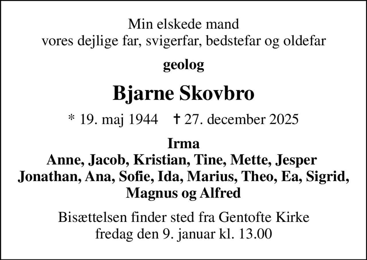 Min elskede mand vores dejlige far, svigerfar, bedstefar og oldefar
geolog
Bjarne Skovbro
* 19. maj 1944    ✝ 27. december 2025
Irma Anne, Jacob, Kristian, Tine, Mette, Jesper  Jonathan, Ana, Sofie, Ida, Marius, Theo, Ea, Sigrid, Magnus og Alfred
Bisættelsen finder sted fra Gentofte Kirke  fredag den 9. januar kl. 13.00