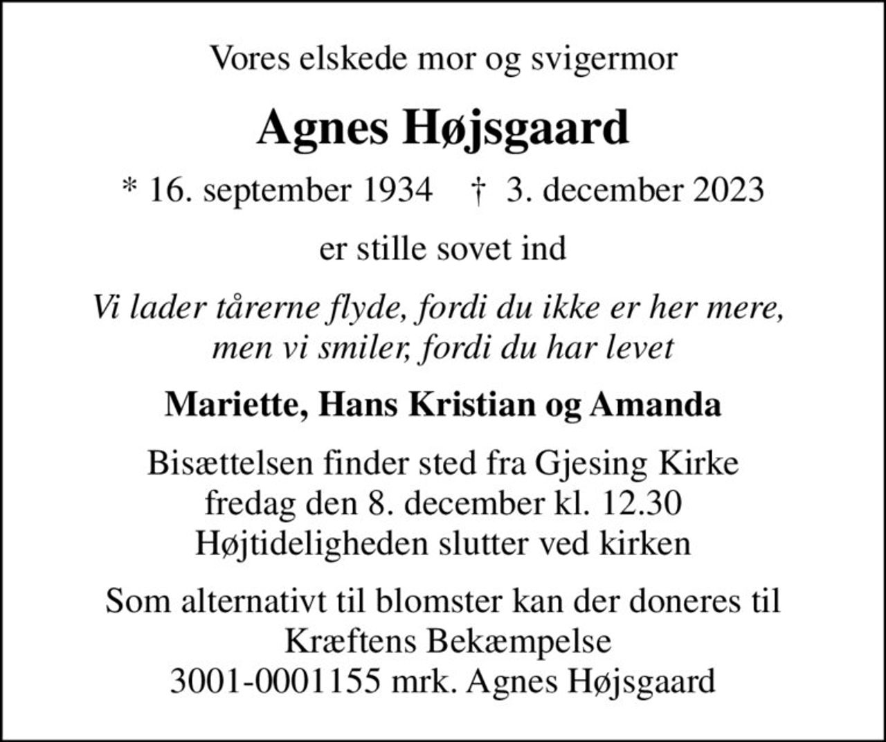 Vores elskede mor og svigermor
Agnes Højsgaard
* 16. september 1934    ✝ 3. december 2023
er stille sovet ind
Vi lader tårerne flyde, fordi du ikke er her mere,  men vi smiler, fordi du har levet
Mariette, Hans Kristian og Amanda
Bisættelsen finder sted fra Gjesing Kirke  fredag den 8. december kl. 12.30  Højtideligheden slutter ved kirken
Som alternativt til blomster kan der doneres til  Kræftens Bekæmpelse 3001-0001155 mrk. Agnes Højsgaard
I stedet for evt. blomster kan man betænke
					Kræftens Bekæmpelse reg.3001konto0001155mrk. Agnes
					Højsgaard