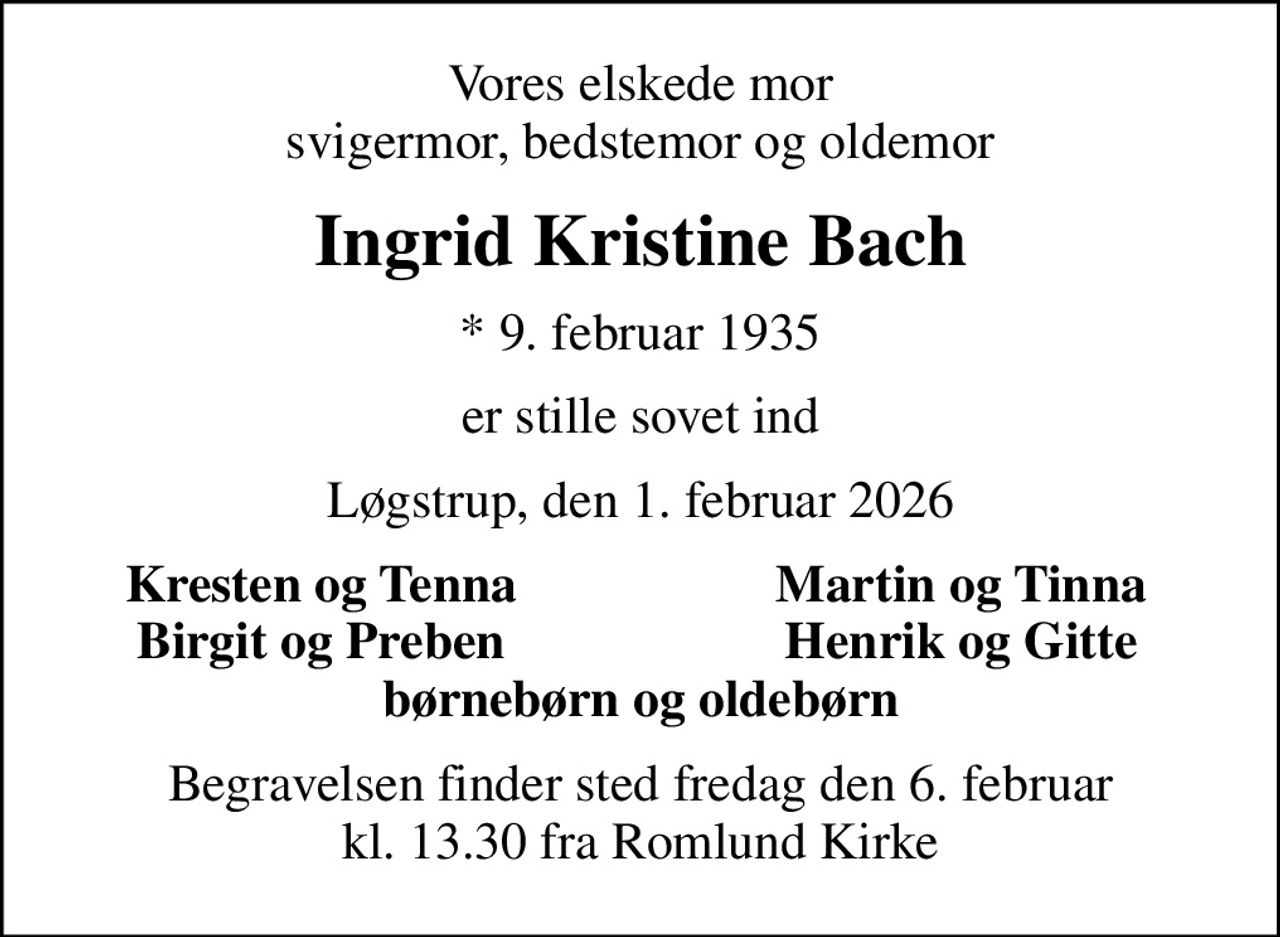 Vores elskede mor svigermor, bedstemor og oldemor
Ingrid Kristine Bach
* 9. februar 1935
er stille sovet ind
Løgstrup, den 1. februar 2026
Kresten og Tenna
Martin og Tinna
Birgit og Preben
Henrik og Gitte
Begravelsen finder sted fredag den 6. februar kl. 13.30 fra Romlund Kirke
