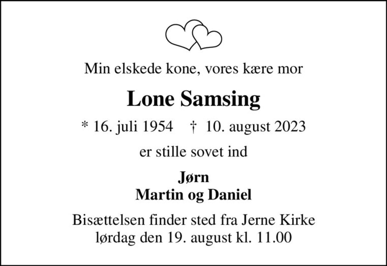 Min elskede kone, vores kære mor
Lone Samsing
* 16. juli 1954    ✝ 10. august 2023
er stille sovet ind
Jørn Martin og Daniel
Bisættelsen finder sted fra Jerne Kirke  lørdag den 19. august kl. 11.00