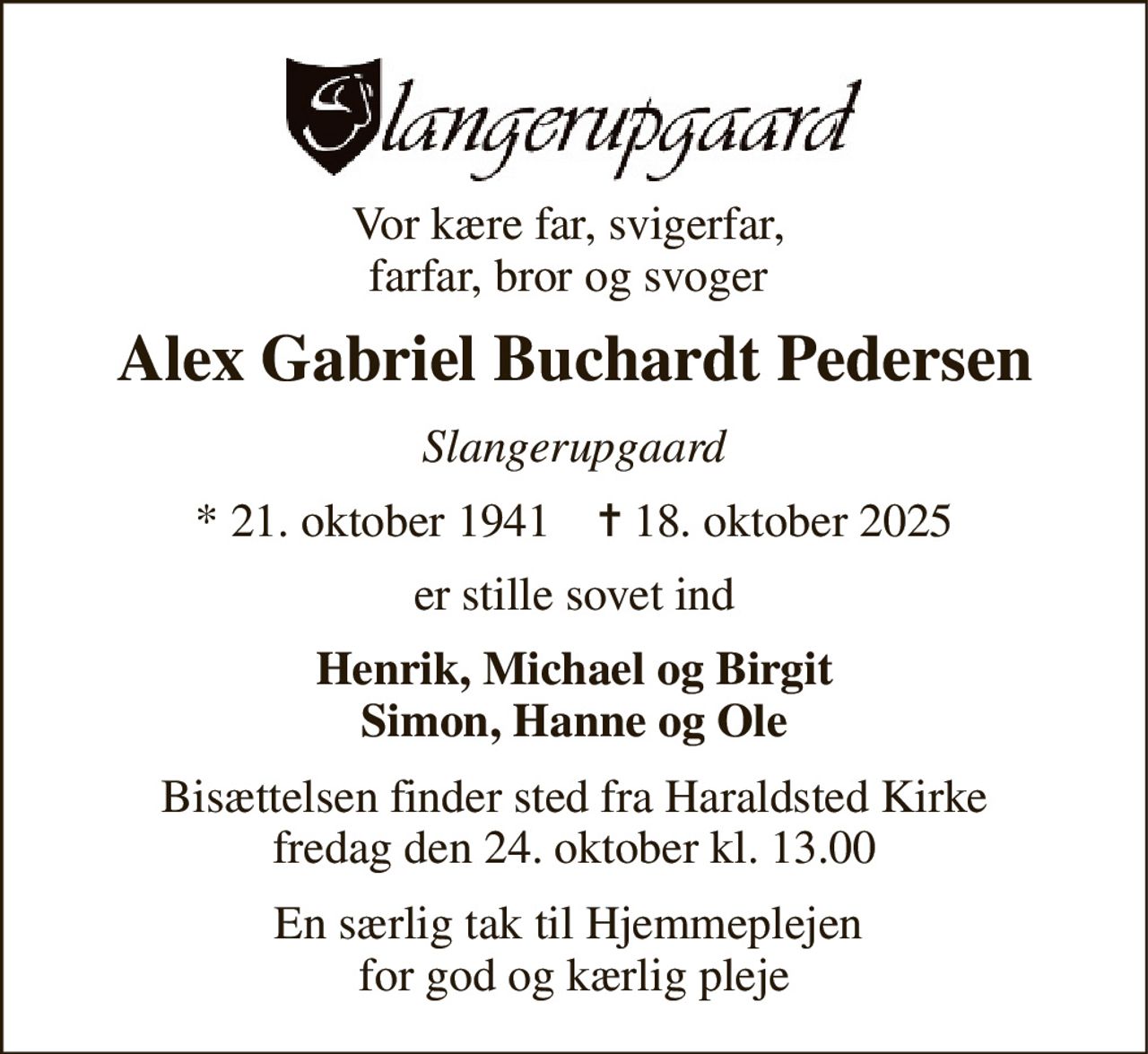 Vor kære far, svigerfar,  farfar, bror og svoger  
Alex Gabriel Buchardt Pedersen 
Slangerupgaard 
*​ 21. oktober 1941​    ✝​ 18. oktober 2025 
er stille sovet ind 
Henrik, Michael og Birgit Simon, Hanne og Ole 
Bisættelsen​ finder sted fra Haraldsted Kirke​ fredag den 24. oktober​ kl. 13.00 
En særlig tak til Hjemmeplejen  for god og kærlig pleje
