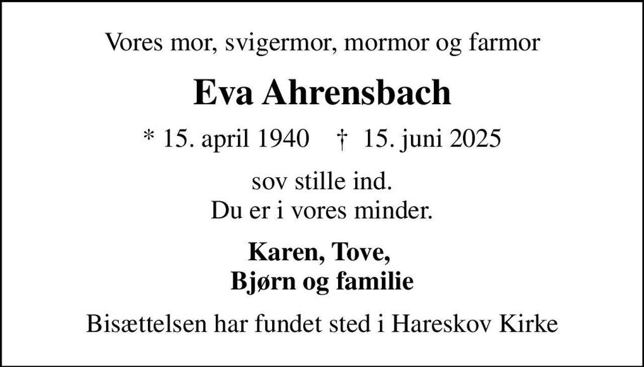 Vores mor, svigermor, mormor og farmor
Eva Ahrensbach
* 15. april 1940    ✝ 15. juni 2025
sov stille ind. Du er i vores minder.
Karen, Tove,  Bjørn og familie
Bisættelsen har fundet sted i Hareskov Kirke