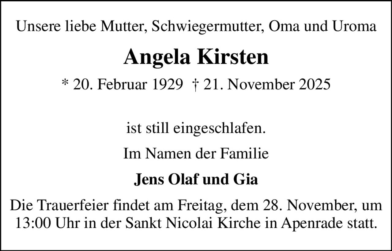 Unsere liebe Mutter, Schwiegermutter, Oma und Uroma
Angela Kirsten
* 20. Februar 1929   21. November 2025  
ist still eingeschlafen.
Im Namen der Familie
Jens Olaf und Gia
Die Trauerfeier findet am Freitag, dem 28. November, um 13:00 Uhr in der Sankt Nicolai Kirche in Apenrade statt.