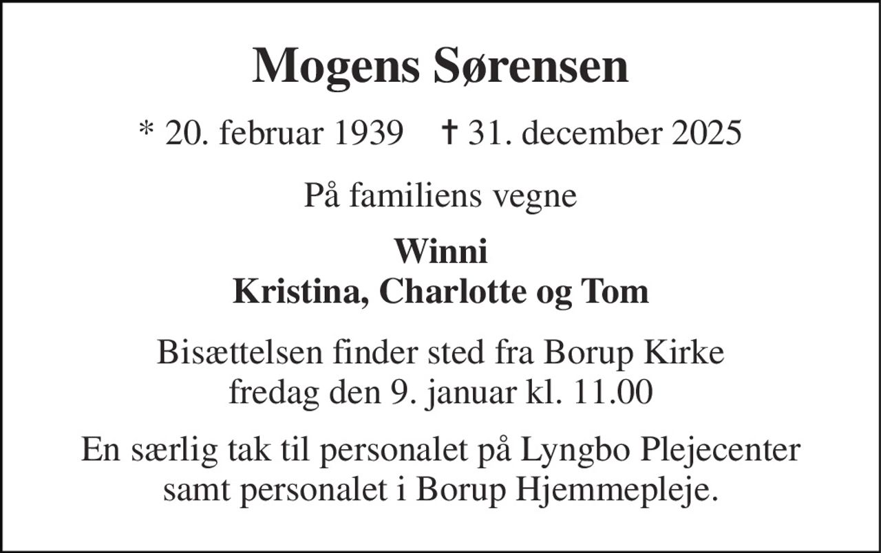 Mogens Sørensen 
* 20. februar 1939    ✝ 31. december 2025 
På familiens vegne 
Winni Kristina, Charlotte og Tom 
Bisættelsen​ finder sted fra Borup Kirke​ fredag den 9. januar​ kl. 11.00 
En særlig tak til personalet på Lyngbo Plejecenter samt personalet i Borup Hjemmepleje.