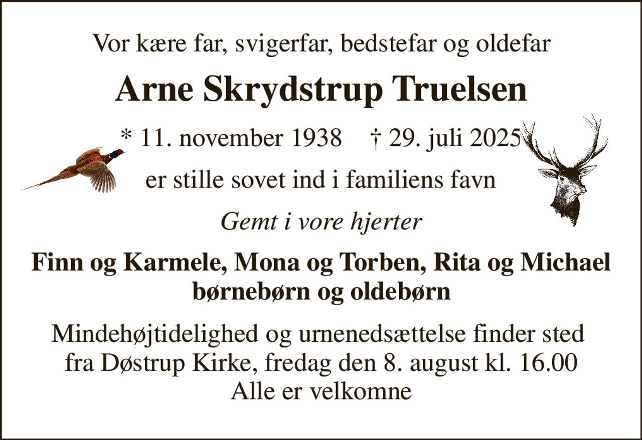 Vor kære far, svigerfar, bedstefar og oldefar 
Arne Skrydstrup Truelsen 
*​ 11. november 1938​    †​ 29. juli 2025 
er stille sovet ind i familiens favn 
Gemt i vore hjerter 
Finn og Karmele, Mona og Torben, Rita og Michael børnebørn og oldebørn 
Mindehøjtidelighed og urnenedsættelse finder sted  fra Døstrup Kirke, fredag den 8. august kl. 16.00 Alle er velkomne