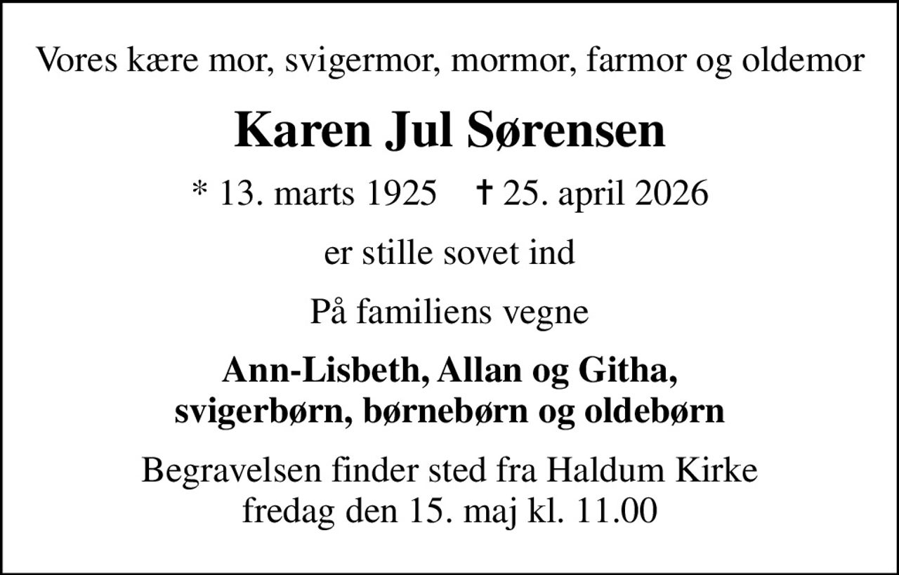 Vores kære mor, svigermor, mormor, farmor og oldemor
Karen Jul Sørensen
* 13. marts 1925    ✝ 25. april 2026
er stille sovet ind
På familiens vegne
Ann-Lisbeth, Allan og Githa, svigerbørn, børnebørn og oldebørn
Begravelsen finder sted fra Haldum Kirke  fredag den 15. maj kl. 11.00