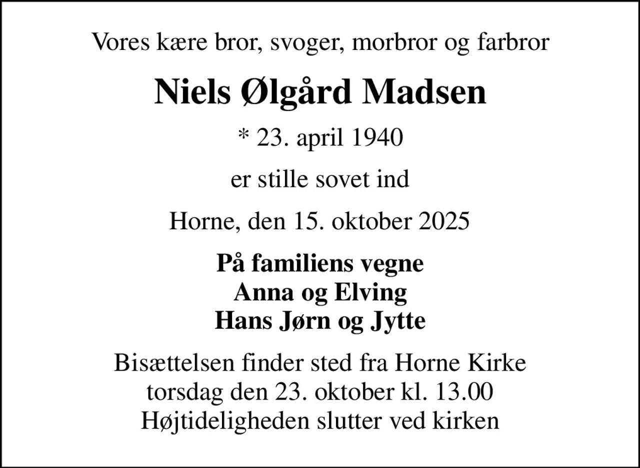 Vores kære bror, svoger, morbror og farbror
Niels Ølgård Madsen
* 23. april 1940
er stille sovet ind
Horne, den 15. oktober 2025
På familiens vegne Anna og Elving Hans Jørn og Jytte
Bisættelsen finder sted fra Horne Kirke  torsdag den 23. oktober kl. 13.00  Højtideligheden slutter ved kirken