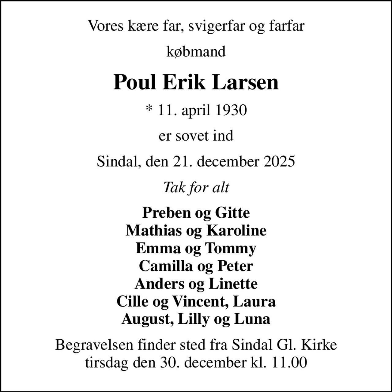 Vores kære far, svigerfar og farfar
købmand
Poul Erik Larsen
* 11. april 1930
er sovet ind
Sindal, den 21. december 2025
Tak for alt
Preben og Gitte Mathias og Karoline Emma og Tommy Camilla og Peter Anders og Linette Cille og Vincent, Laura August, Lilly og Luna
Begravelsen finder sted fra Sindal Gl. Kirke  tirsdag den 30. december kl. 11.00