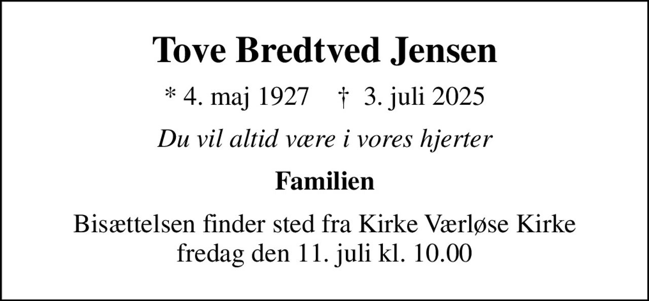 Tove Bredtved Jensen
* 4. maj 1927    ✝ 3. juli 2025
Du vil altid være i vores hjerter
Familien
Bisættelsen finder sted fra Kirke Værløse Kirke  fredag den 11. juli kl. 10.00