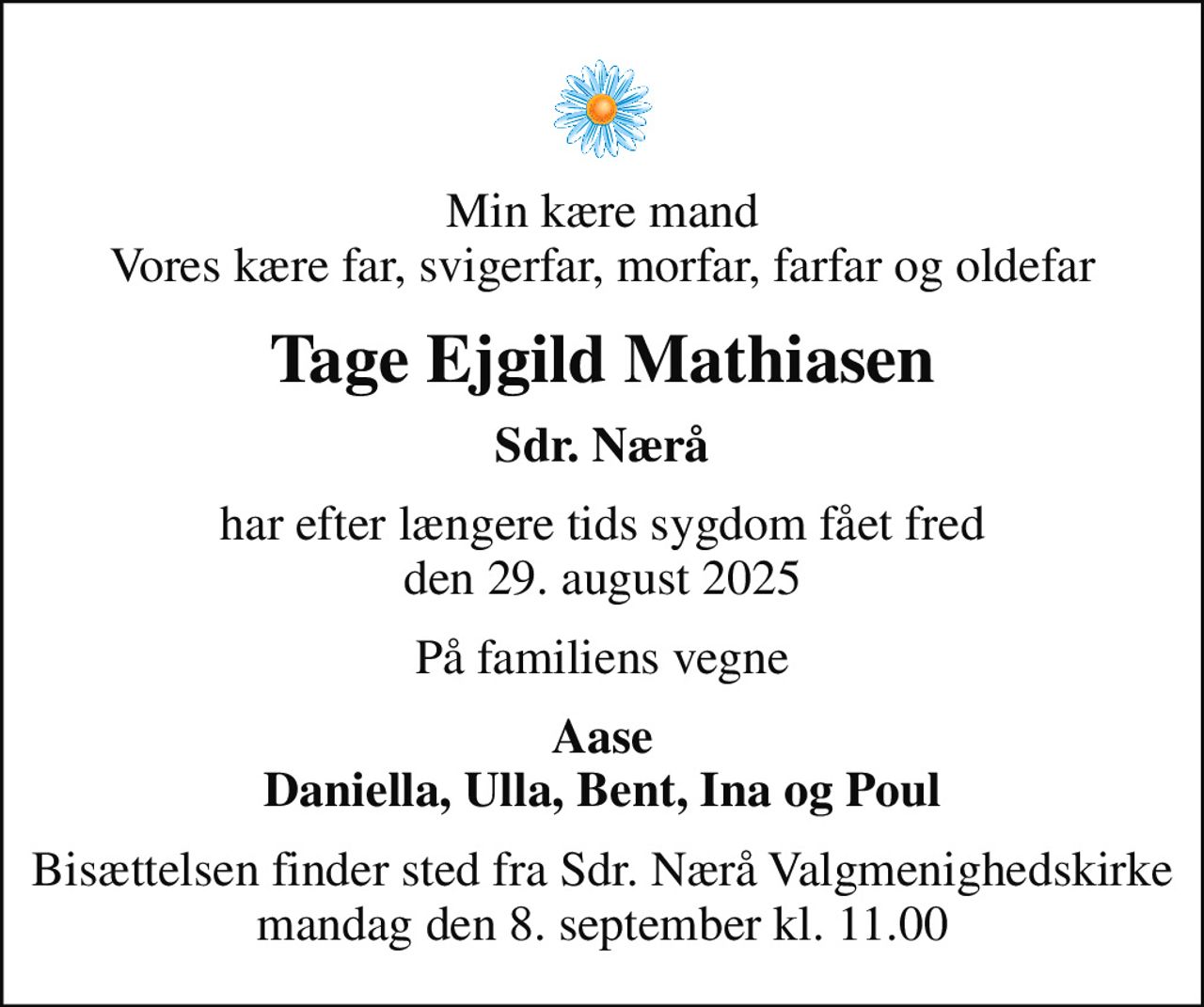 Min kære mand Vores kære far, svigerfar, morfar, farfar og oldefar
Tage Ejgild Mathiasen
Sdr. Nærå
har efter længere tids sygdom fået fred den 29. august 2025
På familiens vegne
Aase Daniella, Ulla, Bent, Ina og Poul
Bisættelsen finder sted fra Sdr. Nærå Valgmenighedskirke  mandag den 8. september kl. 11.00