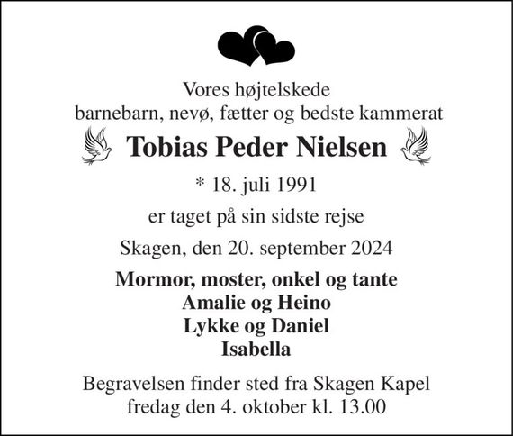 Vores højtelskede  barnebarn, nevø, fætter og bedste kammerat 
Tobias Peder Nielsen 
*&#x200B; 18. juli 1991 
er taget på sin sidste rejse 
Skagen, den 20. september 2024 
Mormor, moster, onkel og tante Amalie og Heino Lykke og Daniel Isabella 
Begravelsen&#x200B; finder sted fra Skagen Kapel&#x200B; fredag den 4. oktober&#x200B; kl. 13.00