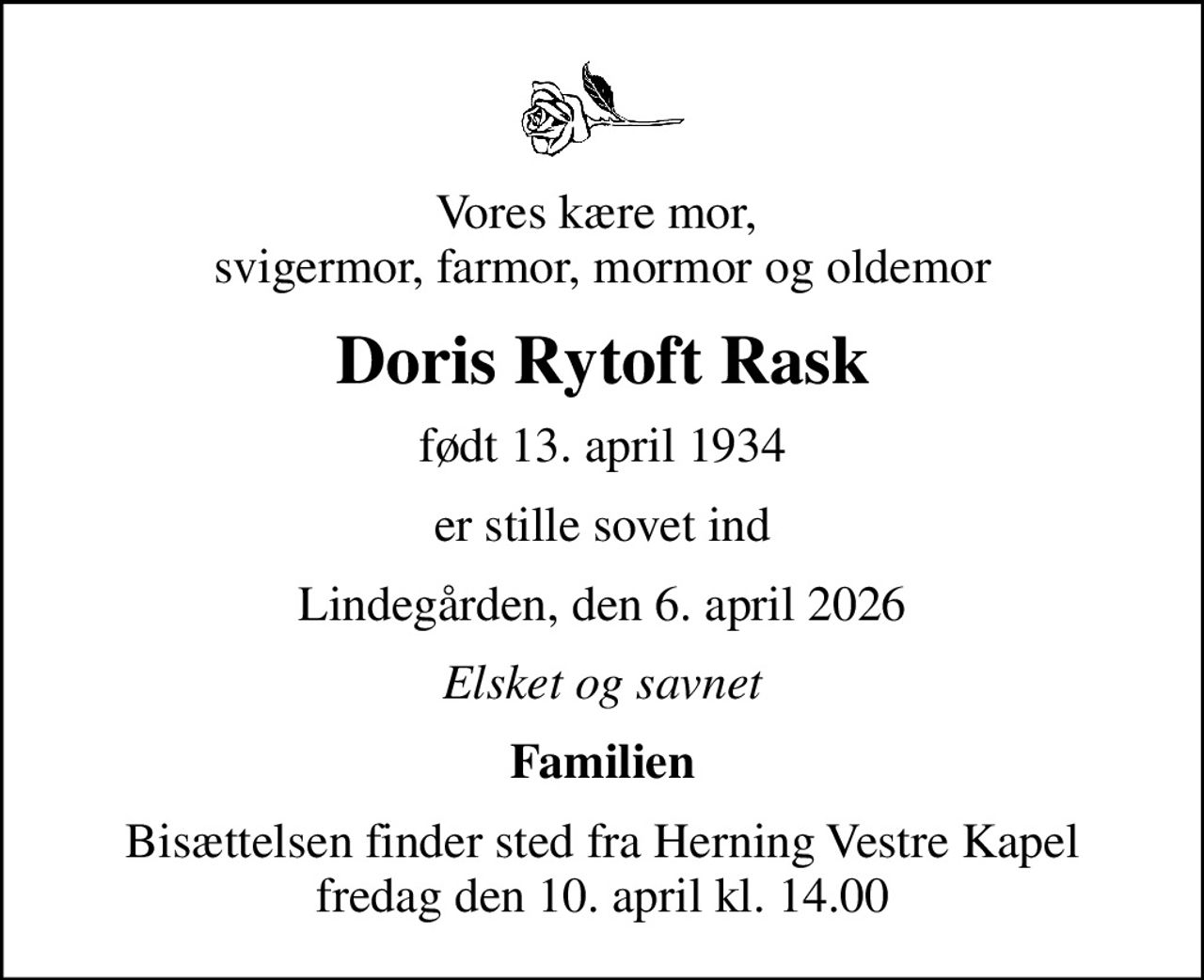 Vores kære mor,  svigermor, farmor, mormor og oldemor
Doris Rytoft Rask
født 13. april 1934
er stille sovet ind
Lindegården, den 6. april 2026
Elsket og savnet
Familien
Bisættelsen finder sted fra Herning Vestre Kapel  fredag den 10. april kl. 14.00