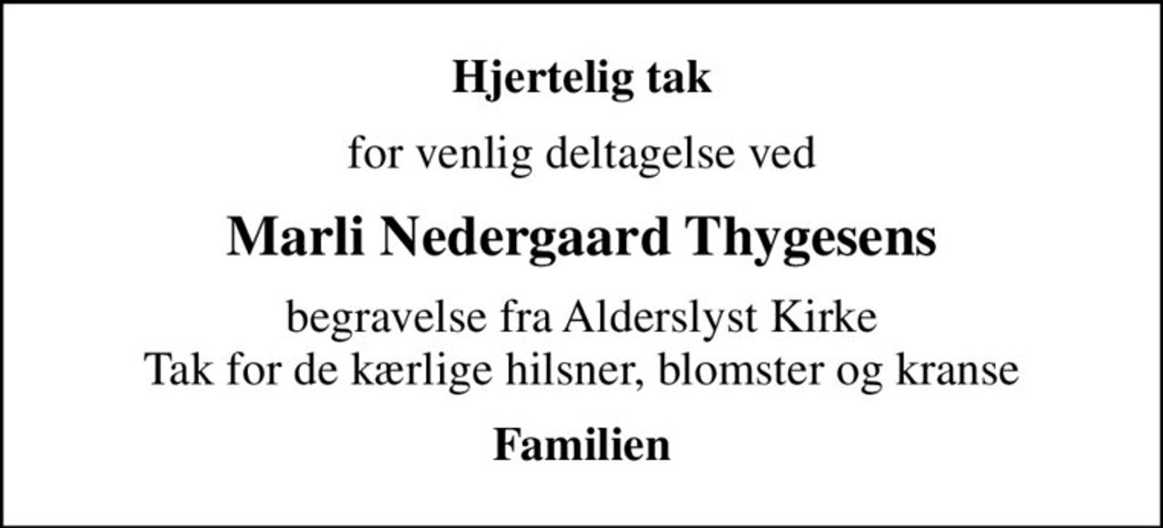 Hjertelig tak
for venlig deltagelse ved
Marli Nedergaard Thygesens
begravelse fra Alderslyst Kirke Tak for de kærlige hilsner, blomster og kranse
Familien