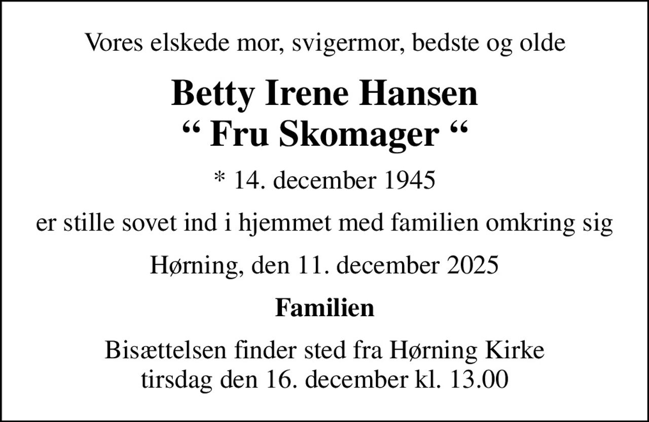 Vores elskede mor, svigermor, bedste og olde
Betty Irene Hansen  Fru Skomager 
* 14. december 1945
er stille sovet ind i hjemmet med familien omkring sig
Hørning, den 11. december 2025
Familien
Bisættelsen finder sted fra Hørning Kirke  tirsdag den 16. december kl. 13.00