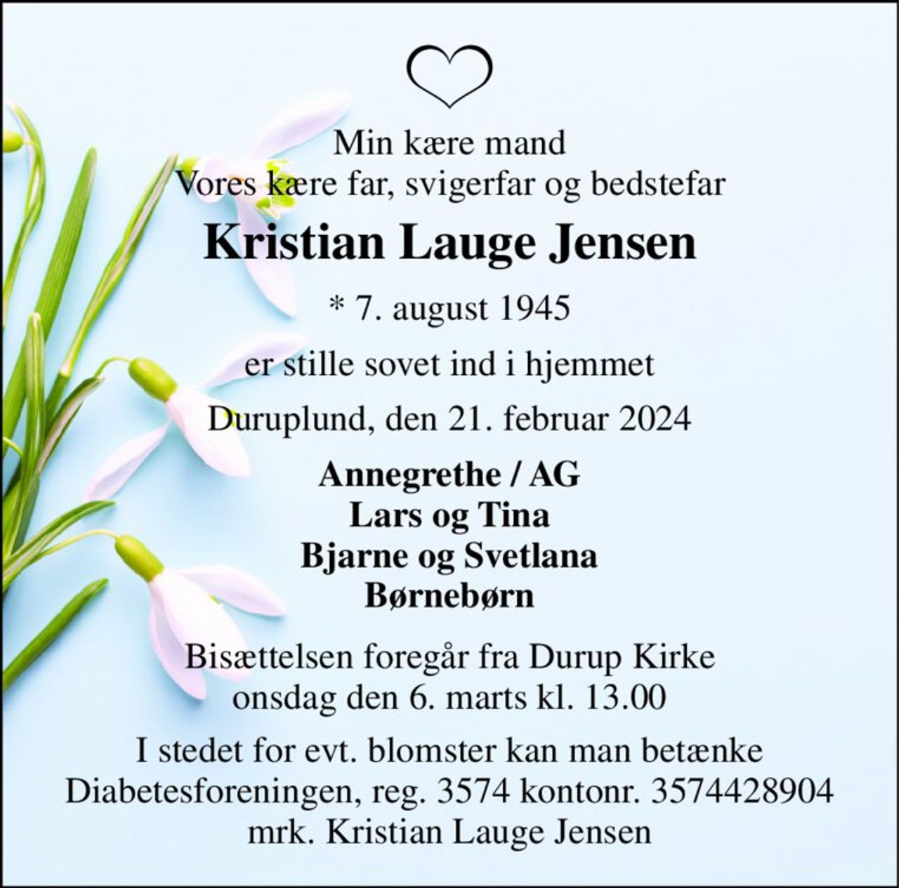 Min kære mand Vores kære far, svigerfar og bedstefar 
Kristian Lauge Jensen 
★ 7. august 1945 
er stille sovet ind i hjemmet 
Duruplund, den 21. februar 2024 
Annegrethe / AG Lars og Tina Bjarne og Svetlana Børnebørn 
Bisættelsen foregår fra Durup Kirke onsdag den 6. marts kl. 13.00 
I stedet for evt. blomster kan man betænke Diabetesforeningen, reg. 3574 kontonr. 3574428904 mrk. Kristian Lauge Jensen