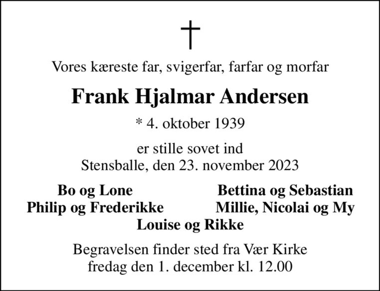 Vores kæreste far, svigerfar, farfar og morfar
Frank Hjalmar Andersen
* 4. oktober 1939
er stille sovet ind Stensballe, den 23. november 2023
Bo og Lone
Bettina og Sebastian
Philip og Frederikke
Millie, Nicolai og My
Begravelsen finder sted fra Vær Kirke  fredag den 1. december kl. 12.00