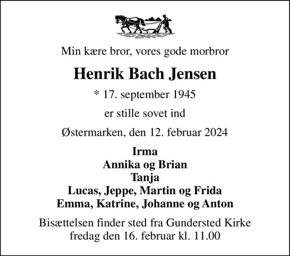 Min kære bror, vores gode morbror
Henrik Bach Jensen
* 17. september 1945
er stille sovet ind
Østermarken, den 12. februar 2024
Irma Annika og Brian Tanja Lucas, Jeppe, Martin og Frida Emma, Katrine, Johanne og Anton
Bisættelsen finder sted fra Gundersted Kirke  fredag den 16. februar kl. 11.00