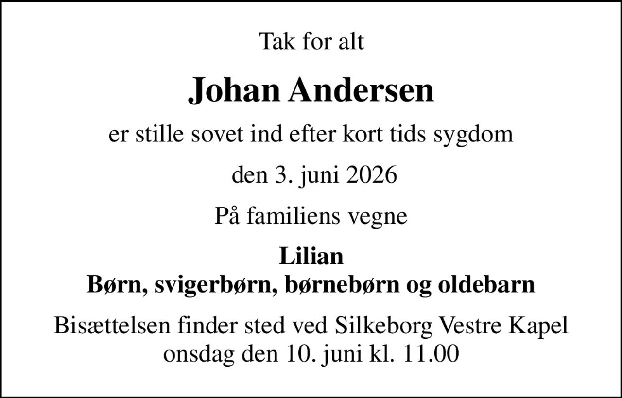 Tak for alt
Johan Andersen
er stille sovet ind efter kort tids sygdom
 den 3. juni 2026
På familiens vegne
Lilian Børn, svigerbørn, børnebørn og oldebarn
Bisættelsen finder sted ved Silkeborg Vestre Kapel  onsdag den 10. juni kl. 11.00