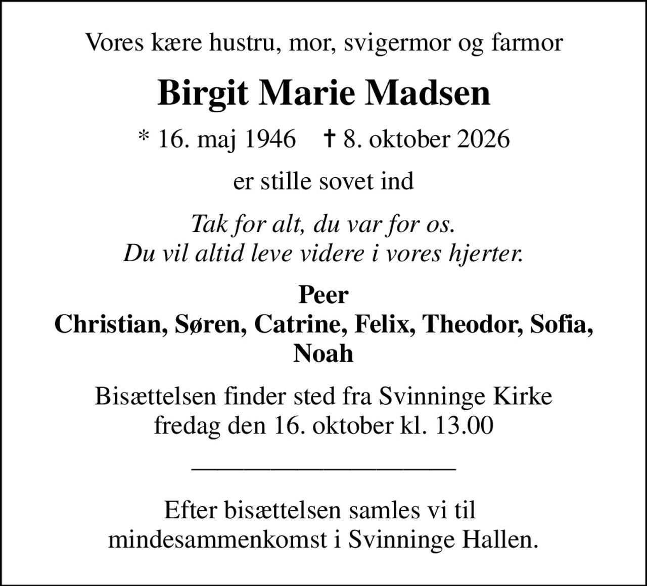 Vores kære hustru, mor, svigermor og farmor
Birgit Marie Madsen
* 16. maj 1946    ✝ 8. oktober 2026
er stille sovet ind
Tak for alt, du var for os. Du vil altid leve videre i vores hjerter.
Peer Christian, Søren, Catrine, Felix, Theodor, Sofia, Noah
Bisættelsen finder sted fra Svinninge Kirke  fredag den 16. oktober kl. 13.00 
Efter bisættelsen samles vi til  mindesammenkomst i Svinninge Hallen.